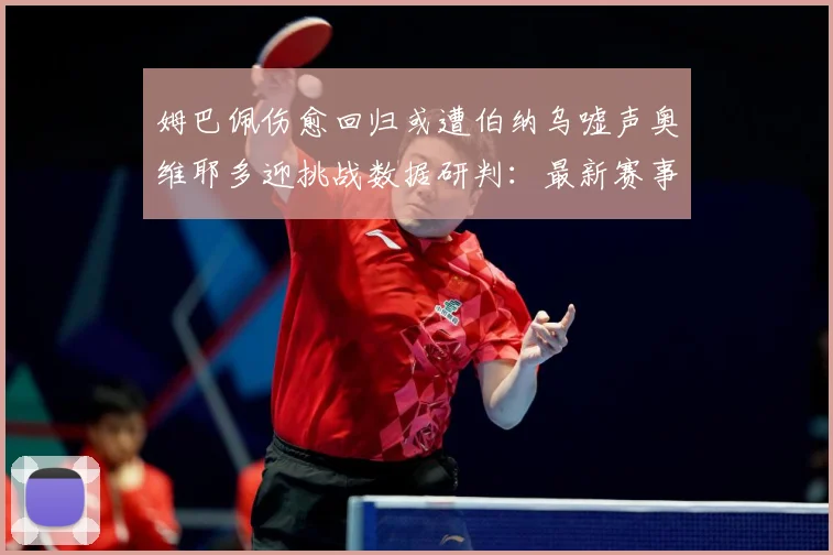 姆巴佩伤愈回归或遭伯纳乌嘘声奥维耶多迎挑战数据研判：最新赛事动态与深度分析