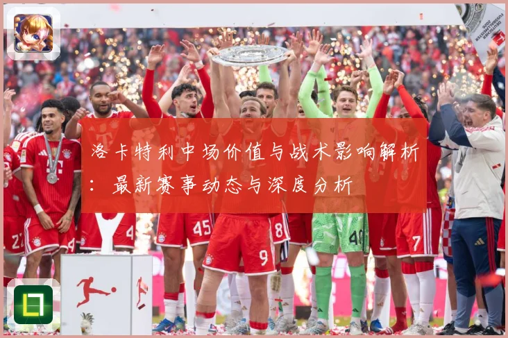 洛卡特利中场价值与战术影响解析：最新赛事动态与深度分析