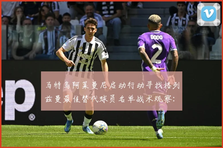 马特乌阿莱曼尼启动行动寻找格列兹曼最佳替代球员名单战术观察：最新赛事动态与深度分析