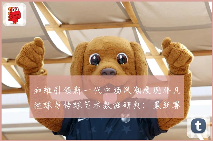 加维引领新一代中场风潮展现非凡控球与传球艺术数据研判：最新赛事动态与深度分析
