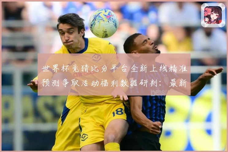 世界杯竞猜比分平台全新上线精准预测争取活动福利数据研判：最新赛事动态与深度分析