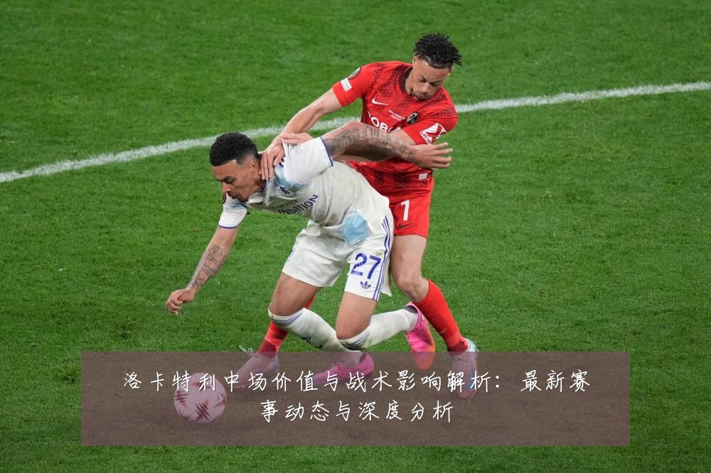 洛卡特利中场价值与战术影响解析:最新赛事动态与深度分析
