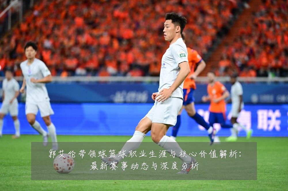 郭艾伦带领球篮球职业生涯与核心价值解析：最新赛事动态与深度分析