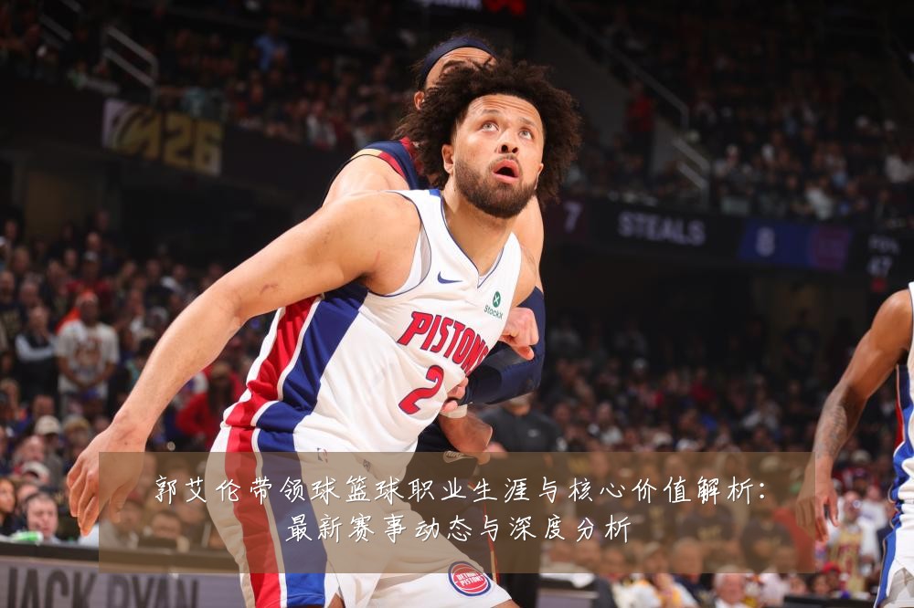 郭艾伦带领球篮球职业生涯与核心价值解析：最新赛事动态与深度分析