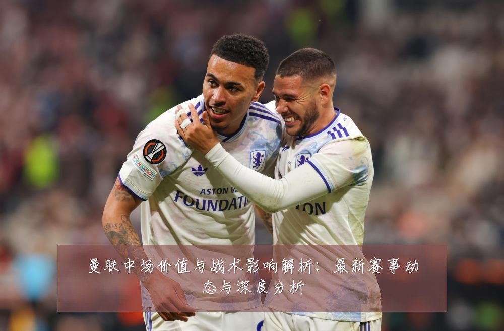 曼联中场价值与战术影响解析：最新赛事动态与深度分析